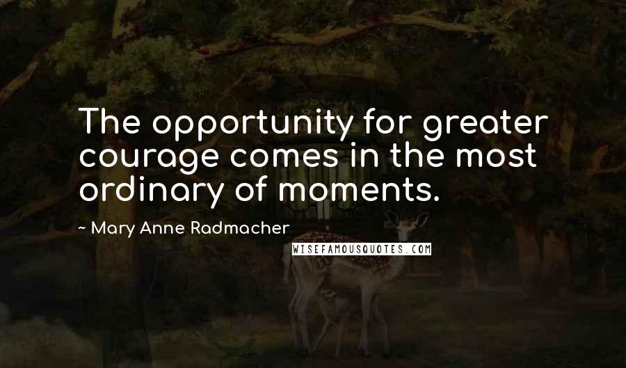 Mary Anne Radmacher Quotes: The opportunity for greater courage comes in the most ordinary of moments.