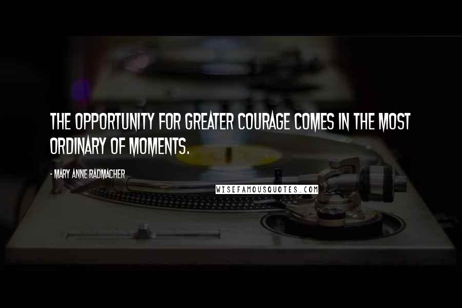 Mary Anne Radmacher Quotes: The opportunity for greater courage comes in the most ordinary of moments.