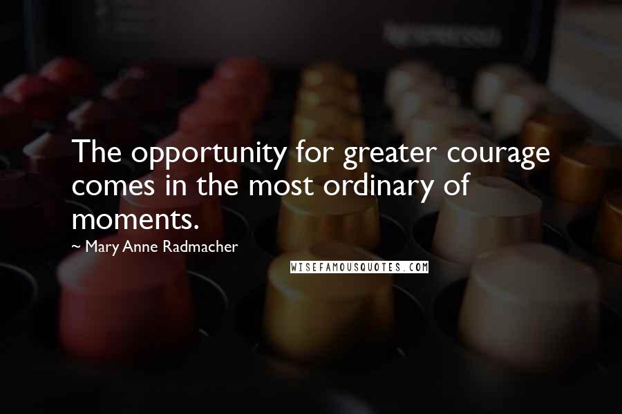 Mary Anne Radmacher Quotes: The opportunity for greater courage comes in the most ordinary of moments.