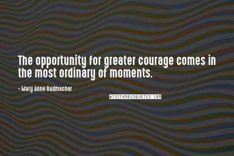 Mary Anne Radmacher Quotes: The opportunity for greater courage comes in the most ordinary of moments.
