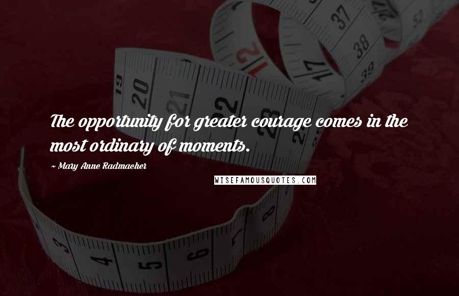 Mary Anne Radmacher Quotes: The opportunity for greater courage comes in the most ordinary of moments.