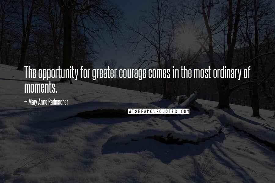 Mary Anne Radmacher Quotes: The opportunity for greater courage comes in the most ordinary of moments.