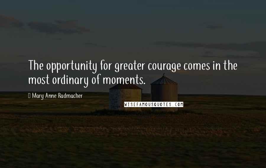 Mary Anne Radmacher Quotes: The opportunity for greater courage comes in the most ordinary of moments.
