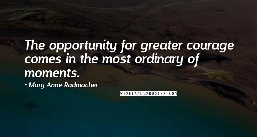 Mary Anne Radmacher Quotes: The opportunity for greater courage comes in the most ordinary of moments.
