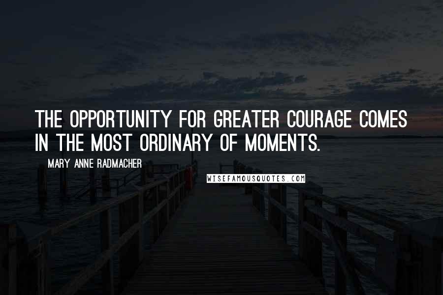 Mary Anne Radmacher Quotes: The opportunity for greater courage comes in the most ordinary of moments.