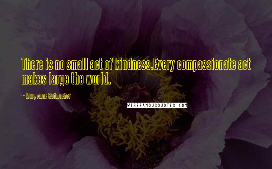 Mary Anne Radmacher Quotes: There is no small act of kindness.Every compassionate act makes large the world.