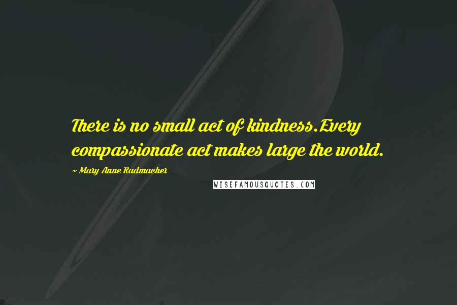 Mary Anne Radmacher Quotes: There is no small act of kindness.Every compassionate act makes large the world.