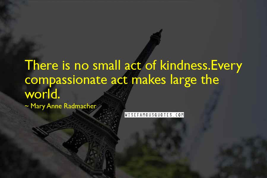 Mary Anne Radmacher Quotes: There is no small act of kindness.Every compassionate act makes large the world.