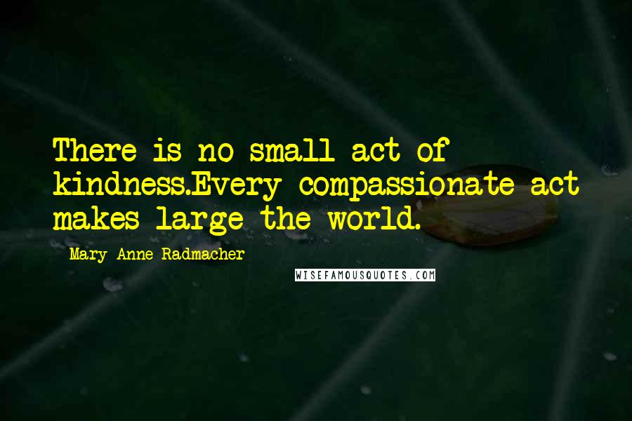 Mary Anne Radmacher Quotes: There is no small act of kindness.Every compassionate act makes large the world.