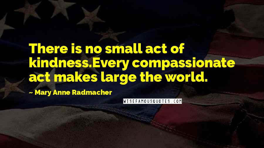 Mary Anne Radmacher Quotes: There is no small act of kindness.Every compassionate act makes large the world.