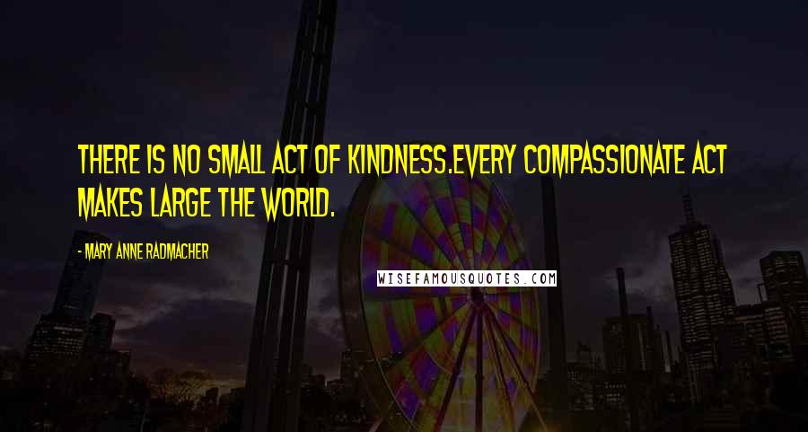 Mary Anne Radmacher Quotes: There is no small act of kindness.Every compassionate act makes large the world.