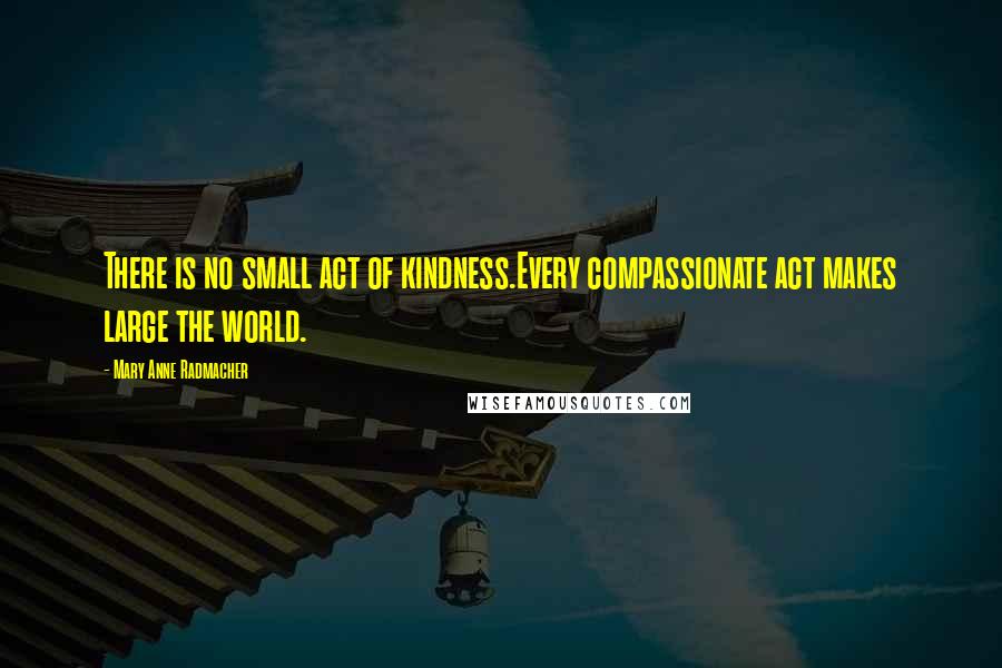 Mary Anne Radmacher Quotes: There is no small act of kindness.Every compassionate act makes large the world.