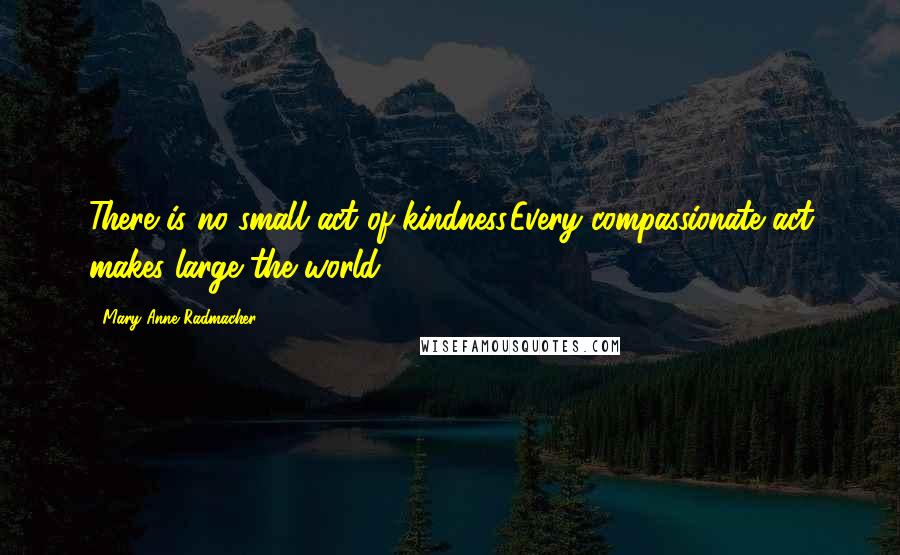 Mary Anne Radmacher Quotes: There is no small act of kindness.Every compassionate act makes large the world.