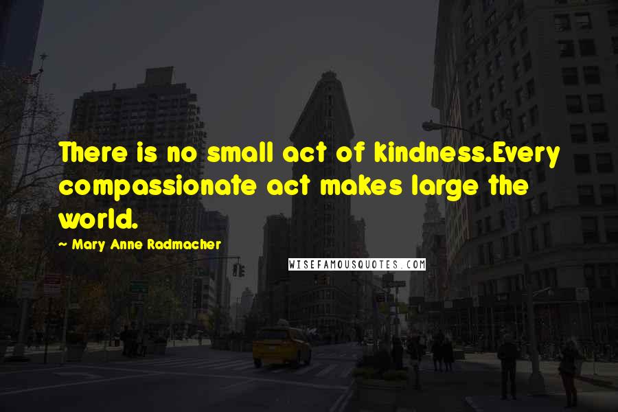 Mary Anne Radmacher Quotes: There is no small act of kindness.Every compassionate act makes large the world.