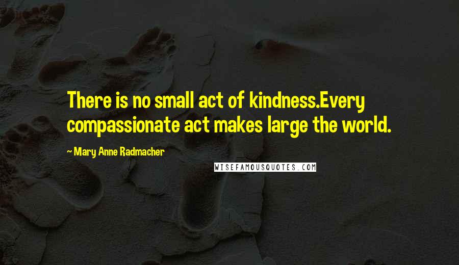 Mary Anne Radmacher Quotes: There is no small act of kindness.Every compassionate act makes large the world.