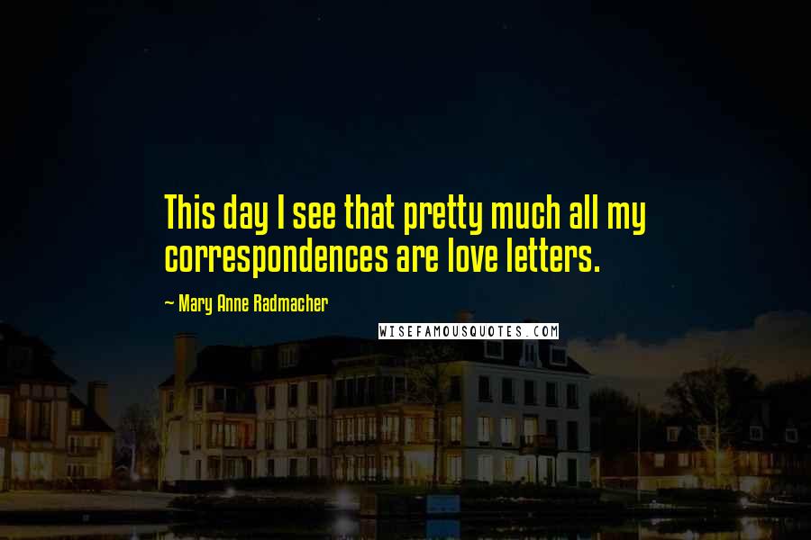 Mary Anne Radmacher Quotes: This day I see that pretty much all my correspondences are love letters.