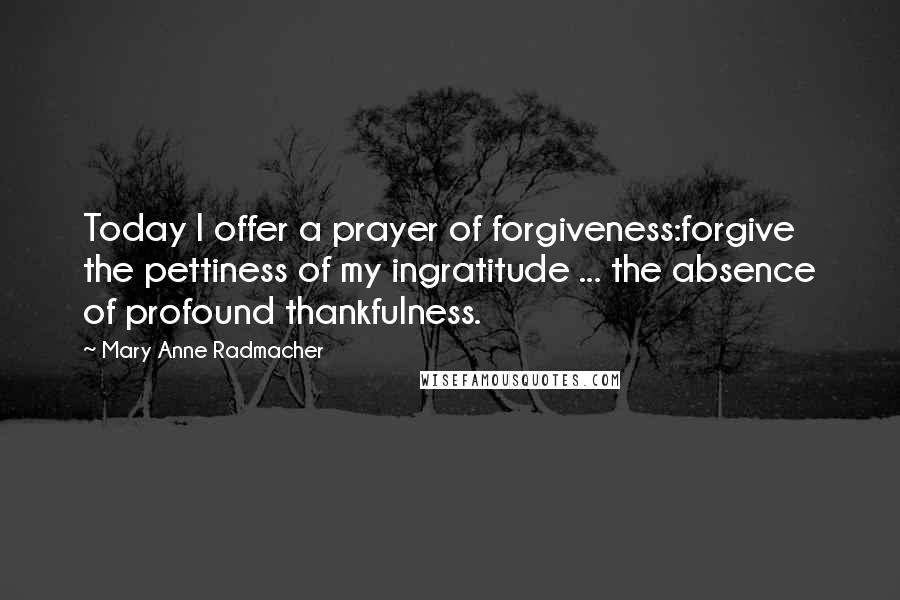 Mary Anne Radmacher Quotes: Today I offer a prayer of forgiveness:forgive the pettiness of my ingratitude ... the absence of profound thankfulness.