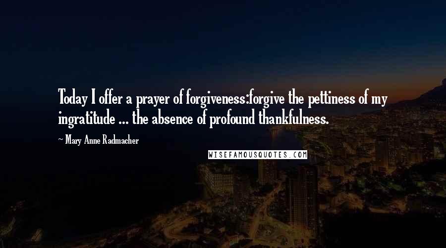 Mary Anne Radmacher Quotes: Today I offer a prayer of forgiveness:forgive the pettiness of my ingratitude ... the absence of profound thankfulness.