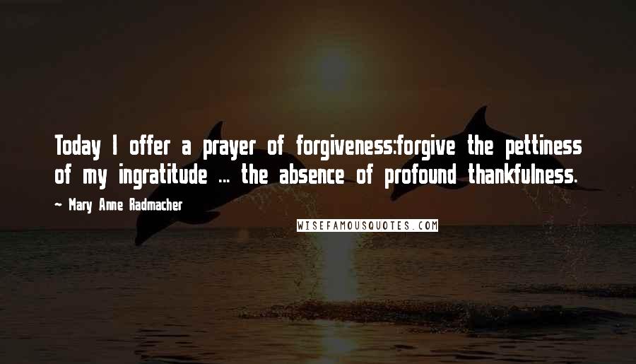 Mary Anne Radmacher Quotes: Today I offer a prayer of forgiveness:forgive the pettiness of my ingratitude ... the absence of profound thankfulness.