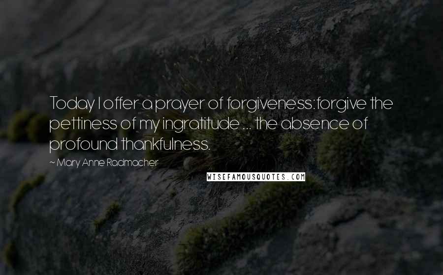 Mary Anne Radmacher Quotes: Today I offer a prayer of forgiveness:forgive the pettiness of my ingratitude ... the absence of profound thankfulness.