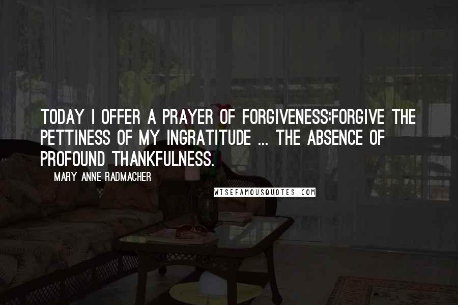 Mary Anne Radmacher Quotes: Today I offer a prayer of forgiveness:forgive the pettiness of my ingratitude ... the absence of profound thankfulness.