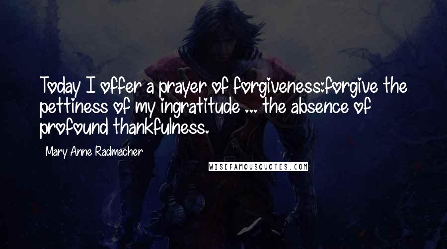 Mary Anne Radmacher Quotes: Today I offer a prayer of forgiveness:forgive the pettiness of my ingratitude ... the absence of profound thankfulness.