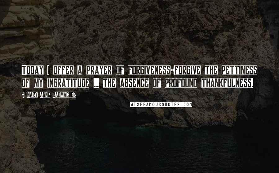 Mary Anne Radmacher Quotes: Today I offer a prayer of forgiveness:forgive the pettiness of my ingratitude ... the absence of profound thankfulness.