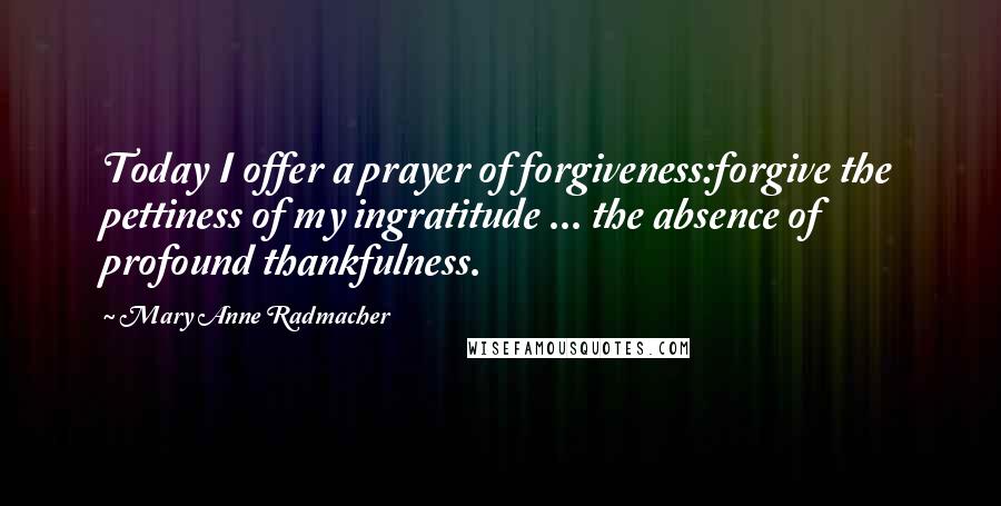 Mary Anne Radmacher Quotes: Today I offer a prayer of forgiveness:forgive the pettiness of my ingratitude ... the absence of profound thankfulness.