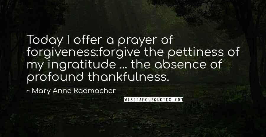 Mary Anne Radmacher Quotes: Today I offer a prayer of forgiveness:forgive the pettiness of my ingratitude ... the absence of profound thankfulness.