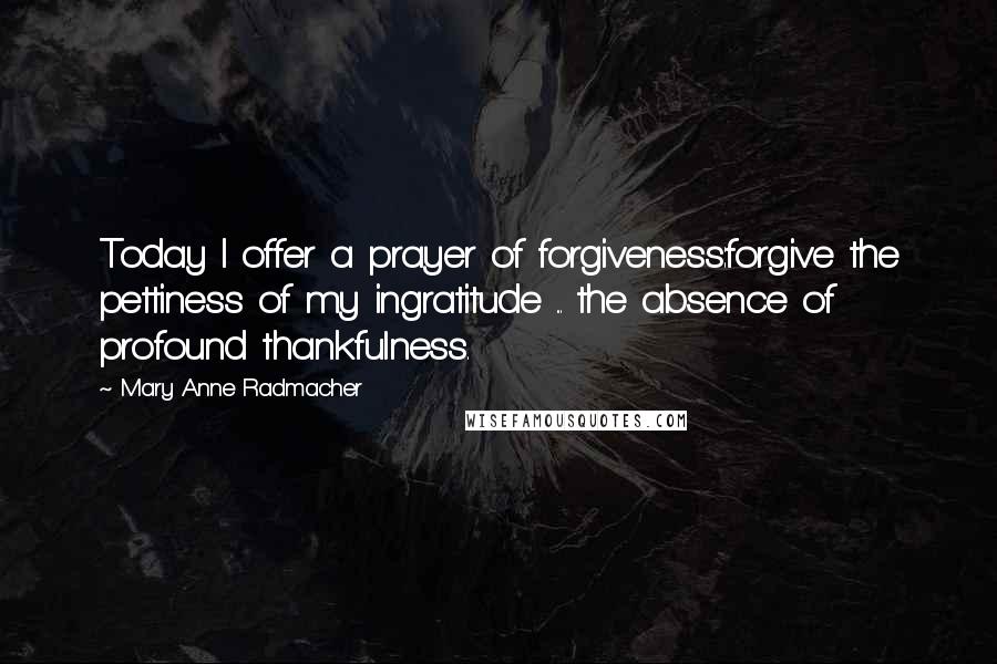 Mary Anne Radmacher Quotes: Today I offer a prayer of forgiveness:forgive the pettiness of my ingratitude ... the absence of profound thankfulness.