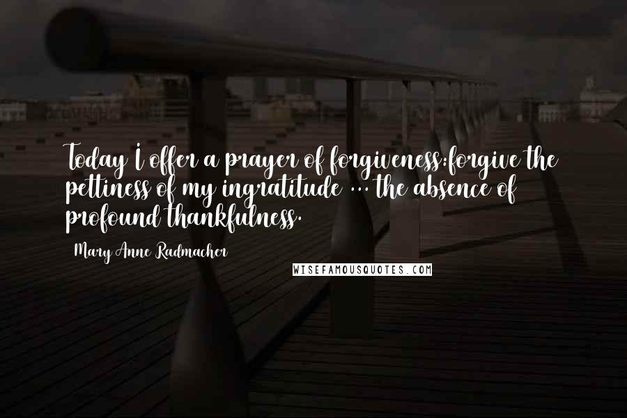 Mary Anne Radmacher Quotes: Today I offer a prayer of forgiveness:forgive the pettiness of my ingratitude ... the absence of profound thankfulness.