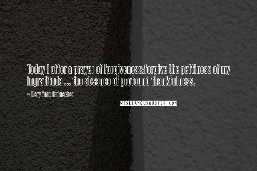 Mary Anne Radmacher Quotes: Today I offer a prayer of forgiveness:forgive the pettiness of my ingratitude ... the absence of profound thankfulness.