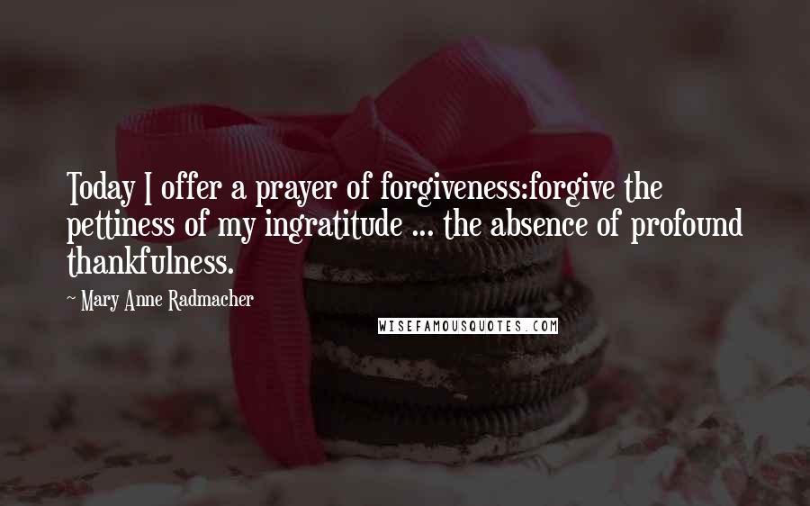 Mary Anne Radmacher Quotes: Today I offer a prayer of forgiveness:forgive the pettiness of my ingratitude ... the absence of profound thankfulness.