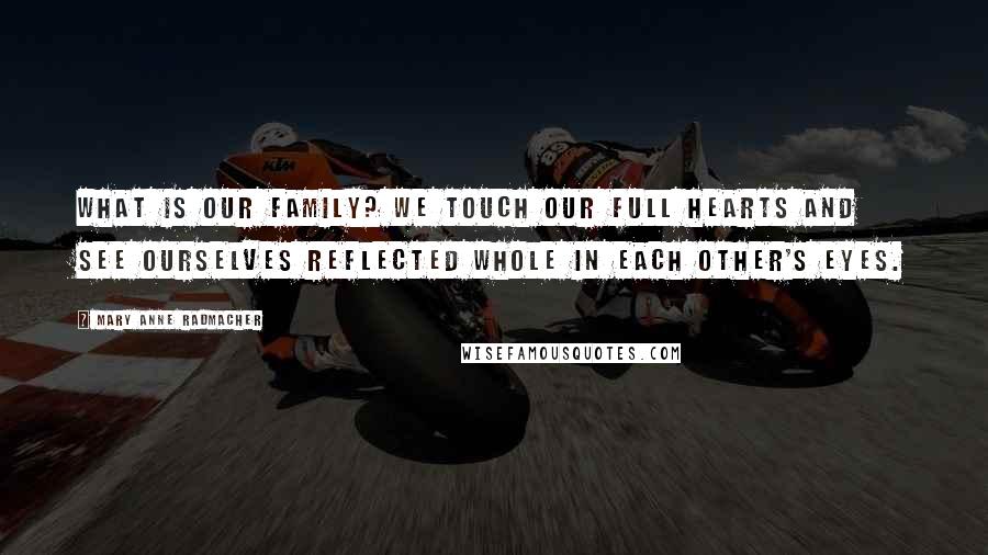 Mary Anne Radmacher Quotes: What is our family? We touch our full hearts and see ourselves reflected whole in each other's eyes.