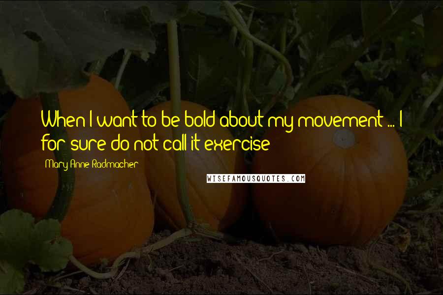 Mary Anne Radmacher Quotes: When I want to be bold about my movement ... I for sure do not call it exercise!