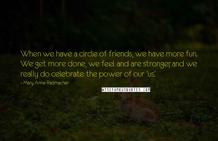 Mary Anne Radmacher Quotes: When we have a circle of friends, we have more fun. We get more done, we feel and are stronger, and we really do celebrate the power of our 'us.'