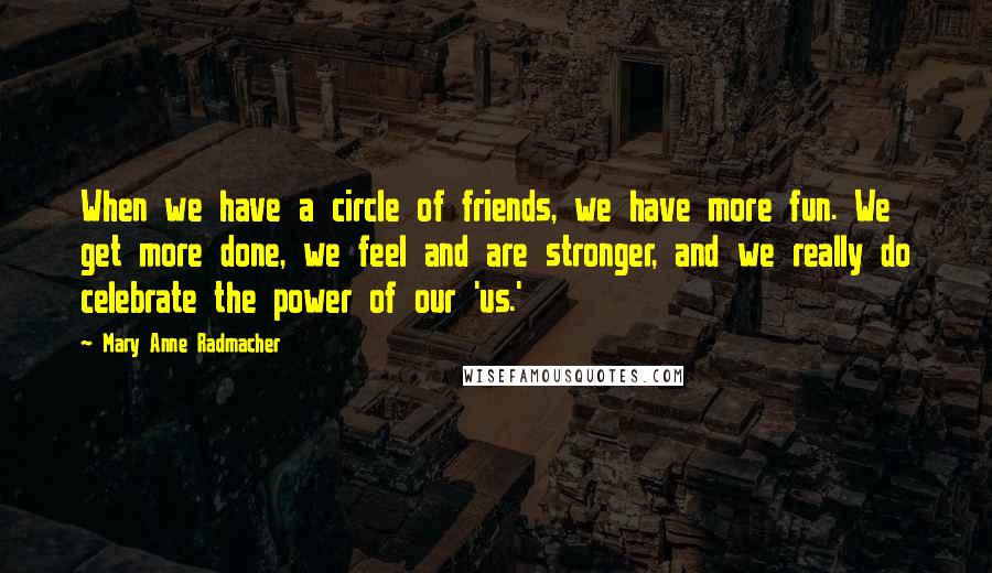 Mary Anne Radmacher Quotes: When we have a circle of friends, we have more fun. We get more done, we feel and are stronger, and we really do celebrate the power of our 'us.'