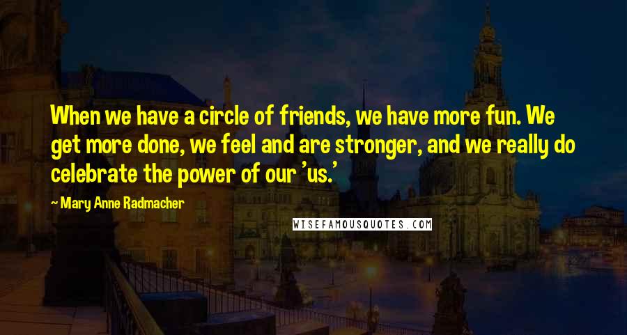 Mary Anne Radmacher Quotes: When we have a circle of friends, we have more fun. We get more done, we feel and are stronger, and we really do celebrate the power of our 'us.'