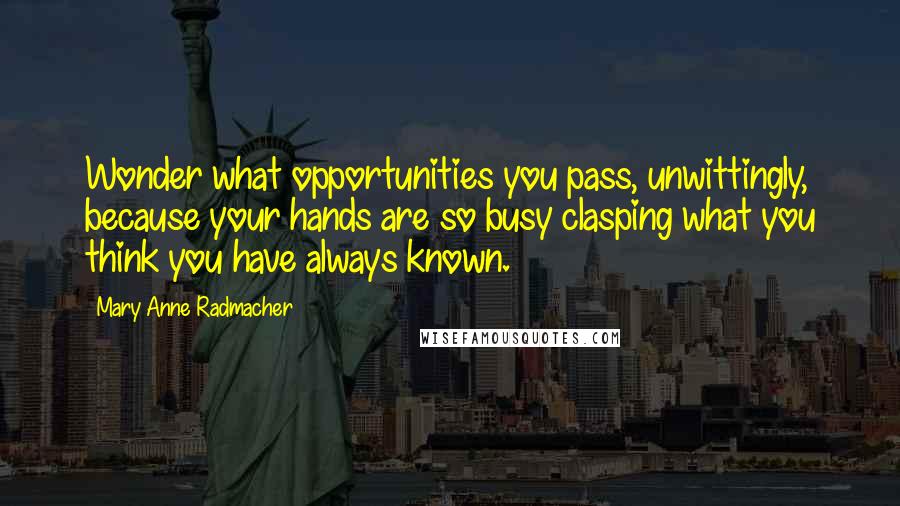 Mary Anne Radmacher Quotes: Wonder what opportunities you pass, unwittingly, because your hands are so busy clasping what you think you have always known.