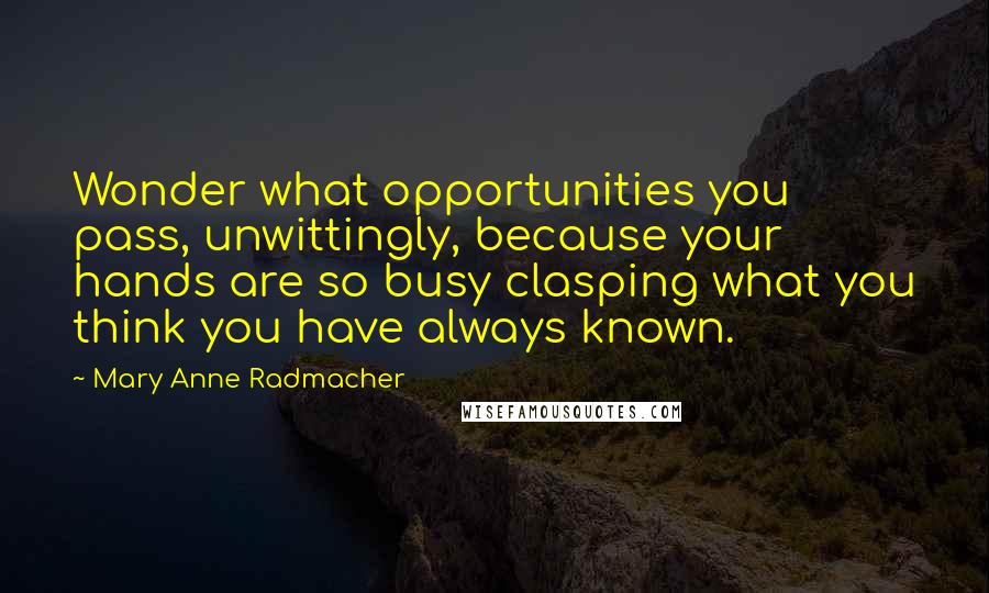 Mary Anne Radmacher Quotes: Wonder what opportunities you pass, unwittingly, because your hands are so busy clasping what you think you have always known.