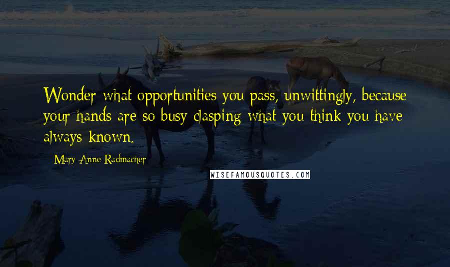Mary Anne Radmacher Quotes: Wonder what opportunities you pass, unwittingly, because your hands are so busy clasping what you think you have always known.