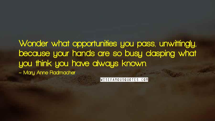 Mary Anne Radmacher Quotes: Wonder what opportunities you pass, unwittingly, because your hands are so busy clasping what you think you have always known.