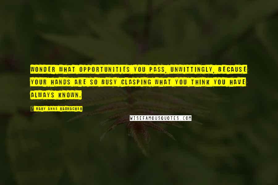 Mary Anne Radmacher Quotes: Wonder what opportunities you pass, unwittingly, because your hands are so busy clasping what you think you have always known.