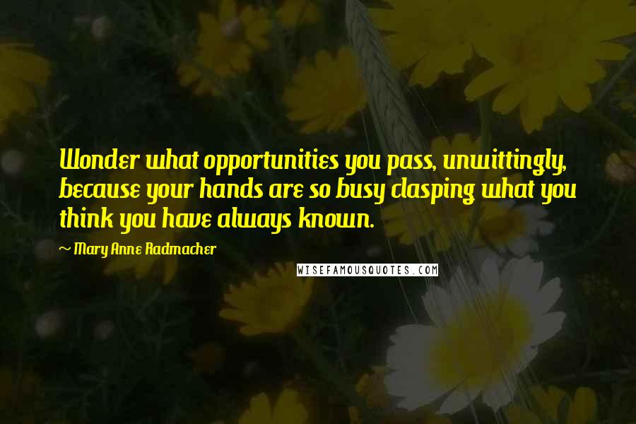 Mary Anne Radmacher Quotes: Wonder what opportunities you pass, unwittingly, because your hands are so busy clasping what you think you have always known.