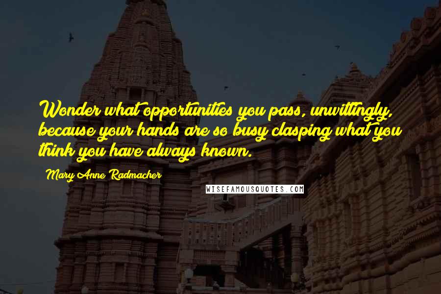 Mary Anne Radmacher Quotes: Wonder what opportunities you pass, unwittingly, because your hands are so busy clasping what you think you have always known.