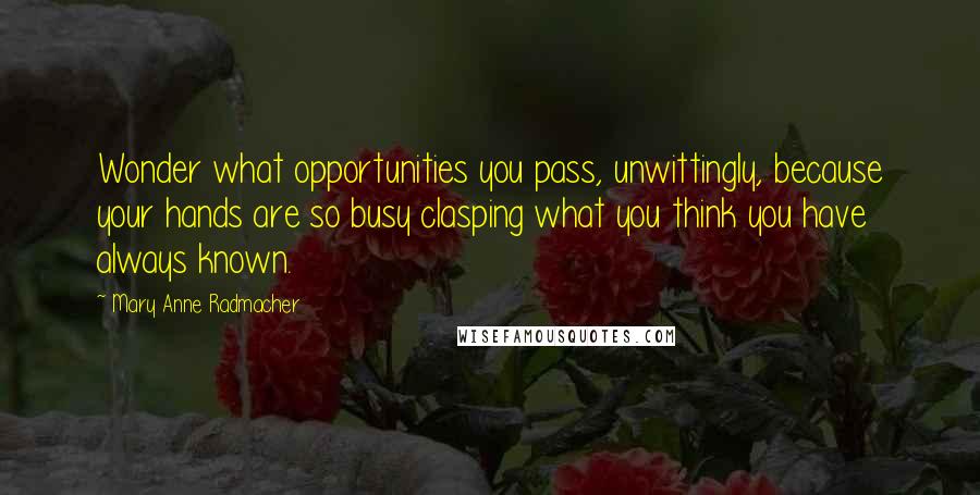 Mary Anne Radmacher Quotes: Wonder what opportunities you pass, unwittingly, because your hands are so busy clasping what you think you have always known.