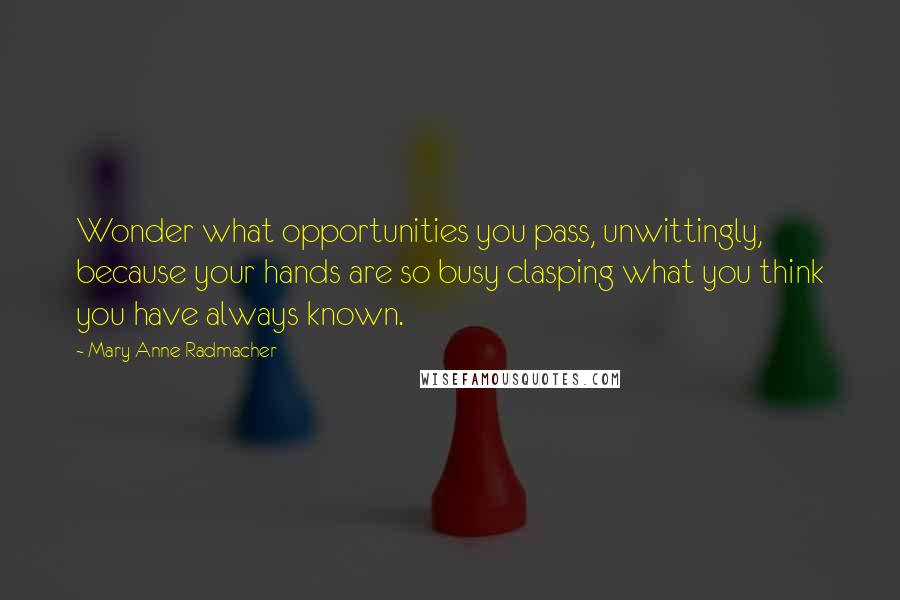 Mary Anne Radmacher Quotes: Wonder what opportunities you pass, unwittingly, because your hands are so busy clasping what you think you have always known.