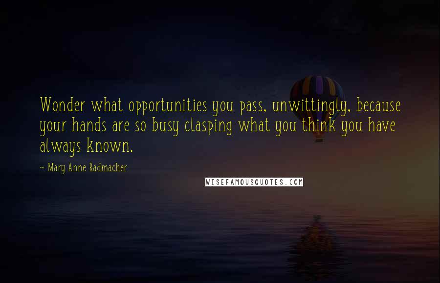 Mary Anne Radmacher Quotes: Wonder what opportunities you pass, unwittingly, because your hands are so busy clasping what you think you have always known.