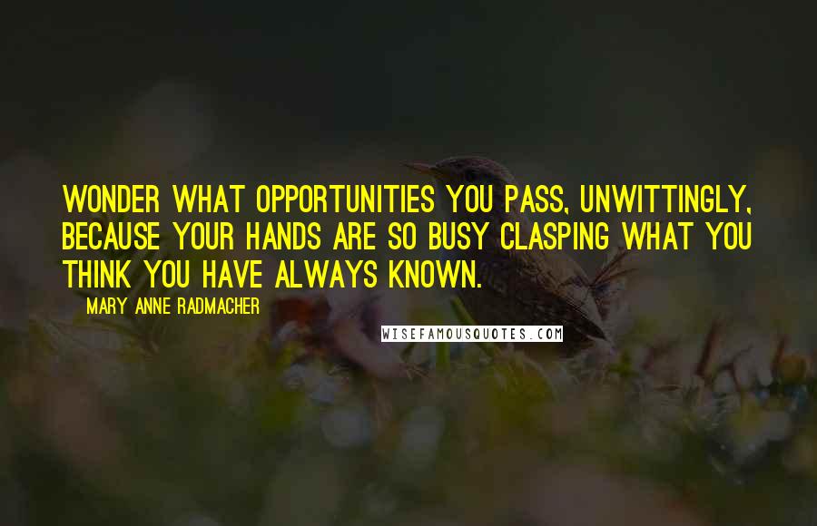 Mary Anne Radmacher Quotes: Wonder what opportunities you pass, unwittingly, because your hands are so busy clasping what you think you have always known.