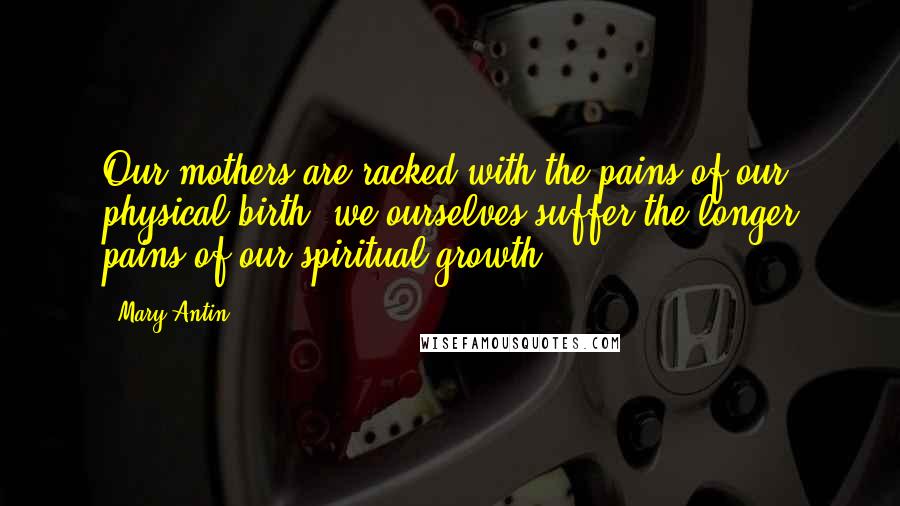 Mary Antin Quotes: Our mothers are racked with the pains of our physical birth; we ourselves suffer the longer pains of our spiritual growth.